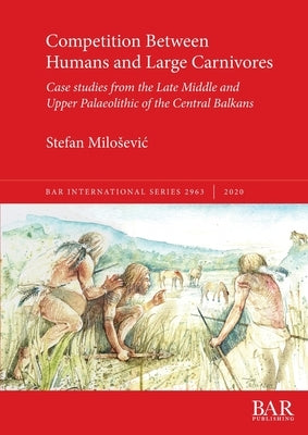 Competition Between Humans and Large Carnivores: Case studies from the Late Middle and Upper Palaeolithic of the Central Balkans by Milosevic, Stefan