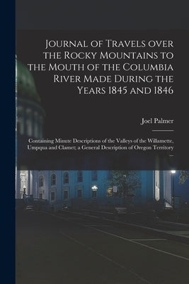 Journal of Travels Over the Rocky Mountains to the Mouth of the Columbia River Made During the Years 1845 and 1846 [microform]: Containing Minute Desc by Palmer, Joel 1810-1881