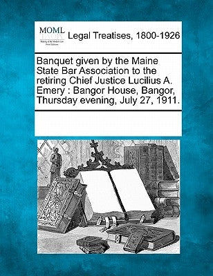 Banquet Given by the Maine State Bar Association to the Retiring Chief Justice Lucilius A. Emery: Bangor House, Bangor, Thursday Evening, July 27, 191 by Multiple Contributors