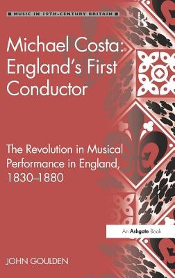 Michael Costa: England's First Conductor: The Revolution in Musical Performance in England, 1830-1880 by Goulden, John