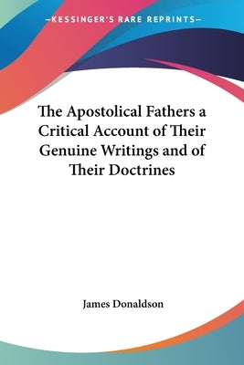 The Apostolical Fathers a Critical Account of Their Genuine Writings and of Their Doctrines by Donaldson, James