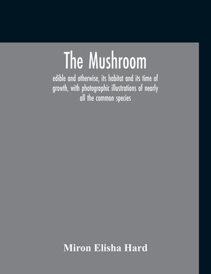 The Mushroom, Edible And Otherwise, Its Habitat And Its Time Of Growth, With Photographic Illustrations Of Nearly All The Common Species: A Guide To T by Elisha Hard, Miron