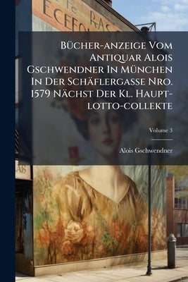 Bücher-anzeige Vom Antiquar Alois Gschwendner In München In Der Schäflergasse Nro. 1579 Nächst Der Kl. Haupt-lotto-collekte; Volume 3 by Gschwendner, Alois