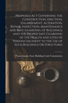 Proposed Act Governing the Construction, Erection, Enlargement, Alteration, Repair, Inspection, Maintenance and Safe-Guarding of Buildings, and the Pr by Pennsylvania State Building Code Com