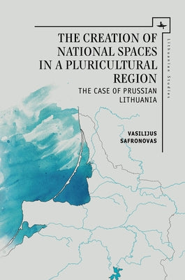 The Creation of National Spaces in a Pluricultural Region: The Case of Prussian Lithuania by Safronovas, Vasilijus