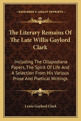 The Literary Remains Of The Late Willis Gaylord Clark: Including The Ollapodiana Papers, The Spirit Of Life And A Selection From His Various Prose And by Clark, Lewis Gaylord
