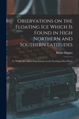 Observations on the Floating Ice Which is Found in High Northern and Southern Latitudes [microform]: to Which Are Added Experiments on the Freezing of by Higgins, Bryan 1737?-1820