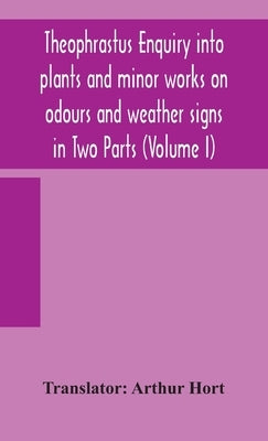 Theophrastus Enquiry Into Plants And Minor Works On Odours And Weather Signs In Two Parts (Volume I) by Arthur Hort