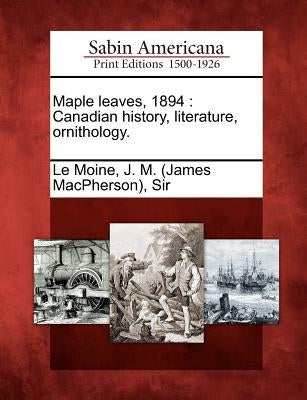 Maple leaves, 1894: Canadian history, literature, ornithology. by Le Moine, J. M. (James Macpherson)