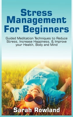 Stress Management for Beginners: Guided Meditation Techniques to Reduce Stress, Increase Happiness, & Improve your Health, Body, and Mind by Rowland, Sarah