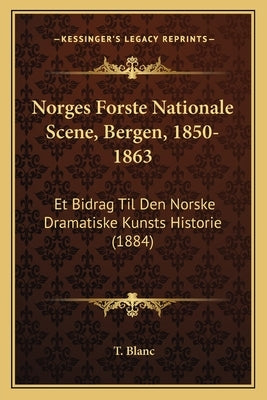 Norges Forste Nationale Scene, Bergen, 1850-1863: Et Bidrag Til Den Norske Dramatiske Kunsts Historie (1884) by Blanc, T.