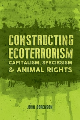 Constructing Ecoterrorism: Capitalism, Speciesism and Animal Rights by Sorenson, John