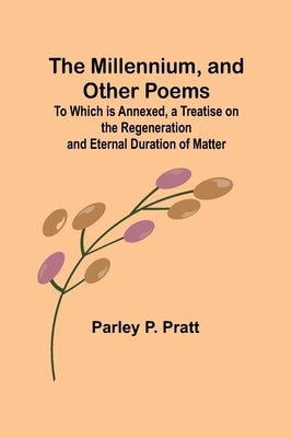 The Millennium, and Other Poems; To Which is Annexed, a Treatise on the Regeneration and Eternal Duration of Matter by Pratt, Parley P.