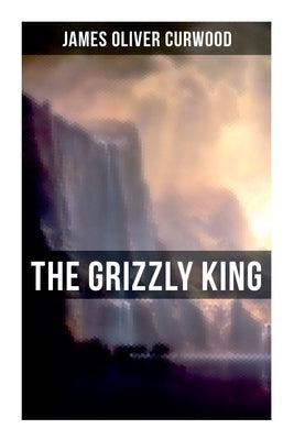 The Grizzly King: A Romance of the Wild by Curwood, James Oliver