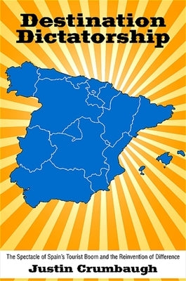 Destination Dictatorship: The Spectacle of Spain's Tourist Boom and the Reinvention of Difference by Crumbaugh, Justin
