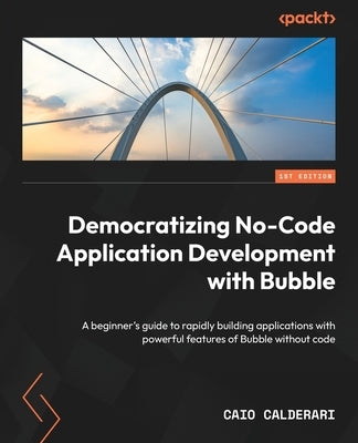 Democratizing No-Code Application Development with Bubble: A beginner's guide to rapidly building applications with powerful features of Bubble withou by Calderari, Caio