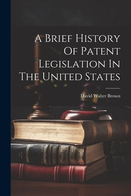 A Brief History Of Patent Legislation In The United States by Brown, David Walter 1852-1920