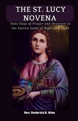 The St. Lucy Novena: Nine Days of Prayer and Devotion to the Patron Saint of Sight and Light by B. Wise, Roderick