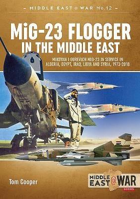 MiG-23 Flogger in the Middle East: Mikoyan I Gurevich MiG-23 in Service in Algeria, Egypt, Iraq, Libya and Syria, 1973-2018 by Cooper, Tom