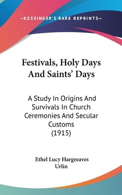 Festivals, Holy Days And Saints' Days: A Study In Origins And Survivals In Church Ceremonies And Secular Customs (1915) by Urlin, Ethel Lucy Hargreaves