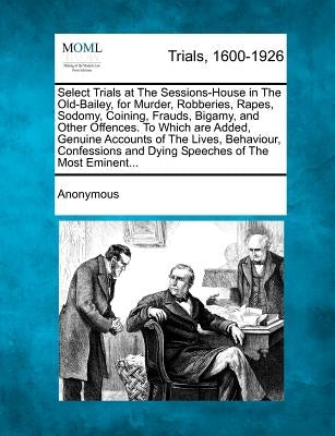Select Trials at the Sessions-House in the Old-Bailey, for Murder, Robberies, Rapes, Sodomy, Coining, Frauds, Bigamy, and Other Offences. to Which Are by Anonymous