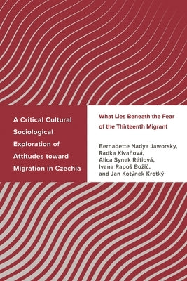 Critical Cultural Sociological Exploration of Attitudes toward Migration in Czechia: What Lies Beneath the Fear of the Thirteenth Migrant by Jaworsky, Bernadette Nadya