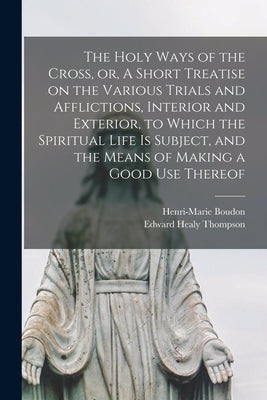 The Holy Ways of the Cross, or, A Short Treatise on the Various Trials and Afflictions, Interior and Exterior, to Which the Spiritual Life is Subject, by Boudon, Henri-Marie 1624-1702