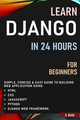 Learn Django in 24 Hours for Beginners: Simple, Concise & Easy Guide to Building Web Application Using Html, Css, Javascript, Python & Django Web Fram by Basu, S.