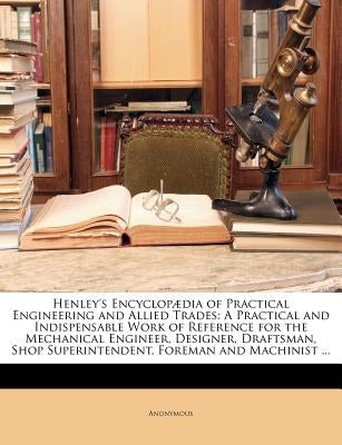 Henley's Encyclopædia of Practical Engineering and Allied Trades: A Practical and Indispensable Work of Reference for the Mechanical Engineer, Designe by Anonymous