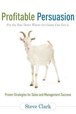 Profitable Persuasion: Put the Hay Down Where the Goats Can Get It by Clark, Steve
