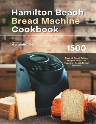 Hamilton Beach Bread Machine Cookbook: 1500 Days of Bread Baking Recipes with Your Hamilton Beach Bread Machine by Ciotti, Gertrude