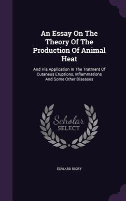An Essay On The Theory Of The Production Of Animal Heat: And His Application In The Tratment Of Cutaneus Eruptions, Inflammations And Some Other Disea by Rigby, Edward