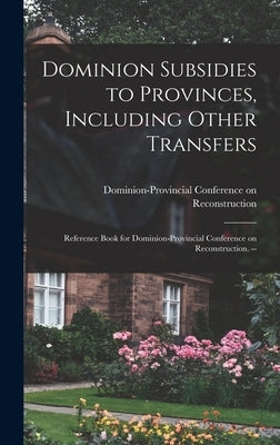Dominion Subsidies to Provinces, Including Other Transfers: Reference Book for Dominion-Provincial Conference on Reconstruction. -- by Dominion-Provincial Conference on Rec