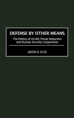 Defense by Other Means: The Politics of Us-NIS Threat Reduction and Nuclear Security Cooperation by Ellis, Jason D.