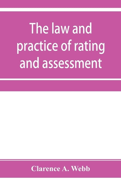 The law and practice of rating and assessment, an handbook for overseers, members of assessment committees, surveyors and others interested in rating by A. Webb, Clarence