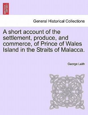 A Short Account of the Settlement, Produce, and Commerce, of Prince of Wales Island in the Straits of Malacca. by Leith, George