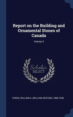 Report on the Building and Ornamental Stones of Canada; Volume 5 by Parks, William a. (William Arthur) 1868