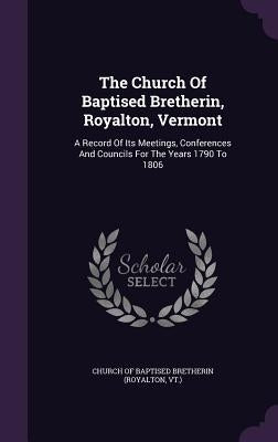 The Church Of Baptised Bretherin, Royalton, Vermont: A Record Of Its Meetings, Conferences And Councils For The Years 1790 To 1806 by Church of Baptised Bretherin (Royalton