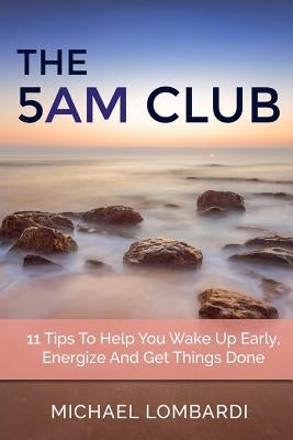 The 5 AM Club: 11 Tips To Help You Wake Up Early, Energize And Get Things Done by Lombardi, Michael