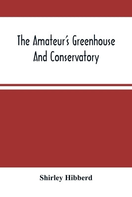 The Amateur'S Greenhouse And Conservatory: A Handy Guide To The Construction And Management Of Planthouses, And The Selection, Cultivation, And Improv by Hibberd, Shirley