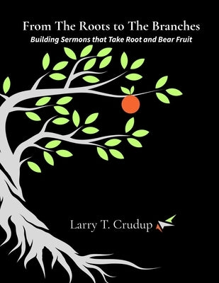 From The Roots to The Branches: Building Sermons that Take Root and Bear Fruit by Crudup, Larry T.