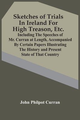 Sketches Of Trials In Ireland For High Treason, Etc.: Including The Speeches Of Mr. Curran At Length, Accompanied By Certain Papers Illustrating The H by Philpot Curran, John