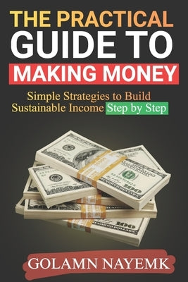 The Practical Guide to Making Money: Simple Strategies to Build Sustainable Income Step by Step by Nayemk, Golamn