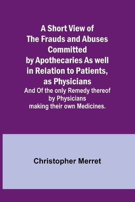 A Short View of the Frauds and Abuses Committed by Apothecaries As well in Relation to Patients, as Physicians: And Of the only Remedy thereof by Phys by Merret, Christopher