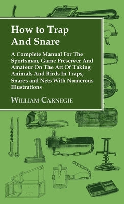 How to Trap and Snare - A Complete Manual for the Sportsman, Game Preserver and Amateur on the Art of Taking Animals and Birds in Traps, Snares and Ne by Carnegie, William