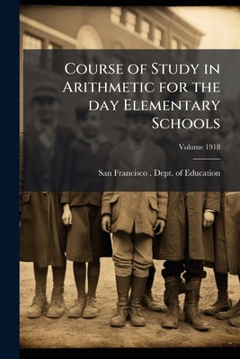 Course of Study in Arithmetic for the day Elementary Schools; Volume 1918 by San Francisco (Calif ). Dept of Educati