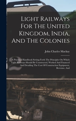 Light Railways For The United Kingdom, India, And The Colonies: A Practical Handbook Setting Forth The Principles On Which Light Railways Should Be Co by MacKay, John Charles