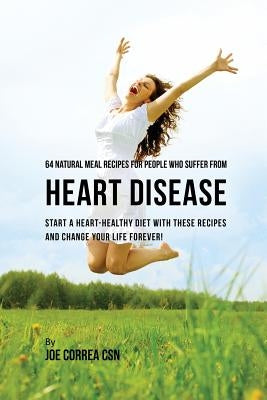 64 Natural Meal Recipes for People Who Suffer From Heart Disease: Start a Heart-Healthy Diet With These Recipes And Change Your Life Forever! by Correa, Joe