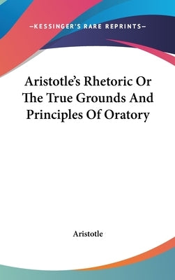 Aristotle's Rhetoric Or The True Grounds And Principles Of Oratory by Aristotle