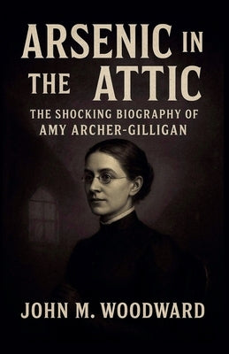 Arsenic in the Attic: The Shocking Biography of Amy Archer-Gilligan by Woodward, John M.